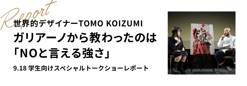 世界的デザイナーTOMO KOIZUMI ガリアーノから教わったのは「NOと言える強さ」9.18 学生向けスペシャルトークショーレポート